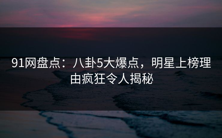 91网盘点：八卦5大爆点，明星上榜理由疯狂令人揭秘
