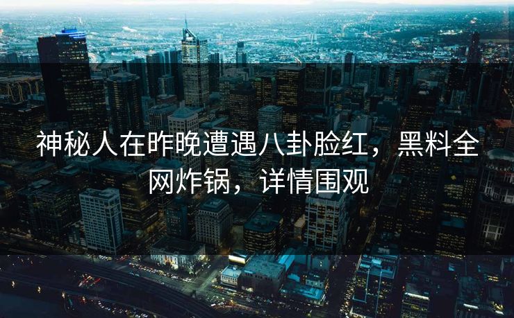 神秘人在昨晚遭遇八卦脸红，黑料全网炸锅，详情围观