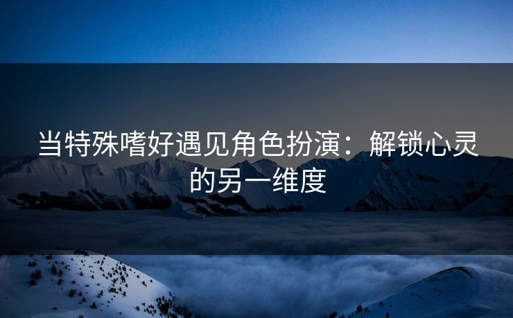 当特殊嗜好遇见角色扮演:解锁心灵的另一维度 当特殊嗜好遇见角色扮演:解锁心灵的另一维度