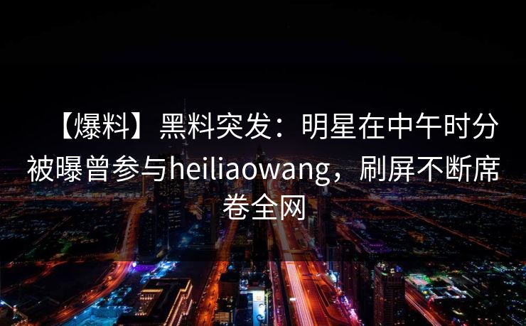 【爆料】黑料突发：明星在中午时分被曝曾参与heiliaowang，刷屏不断席卷全网