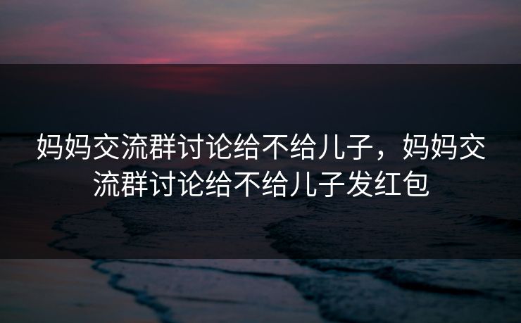 妈妈交流群讨论给不给儿子，妈妈交流群讨论给不给儿子发红包