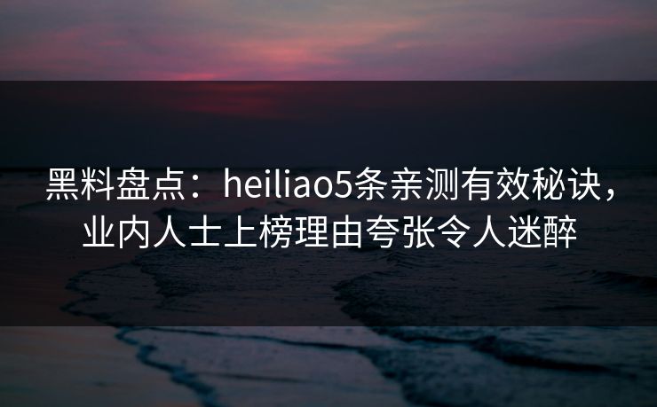黑料盘点：heiliao5条亲测有效秘诀，业内人士上榜理由夸张令人迷醉
