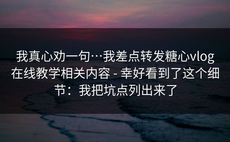 我真心劝一句…我差点转发糖心vlog在线教学相关内容 - 幸好看到了这个细节：我把坑点列出来了