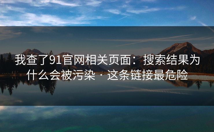 我查了91官网相关页面：搜索结果为什么会被污染 · 这条链接最危险