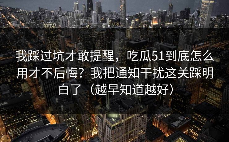 我踩过坑才敢提醒，吃瓜51到底怎么用才不后悔？我把通知干扰这关踩明白了（越早知道越好）