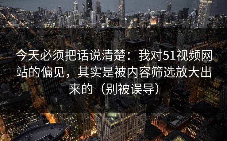 今天必须把话说清楚：我对51视频网站的偏见，其实是被内容筛选放大出来的（别被误导）