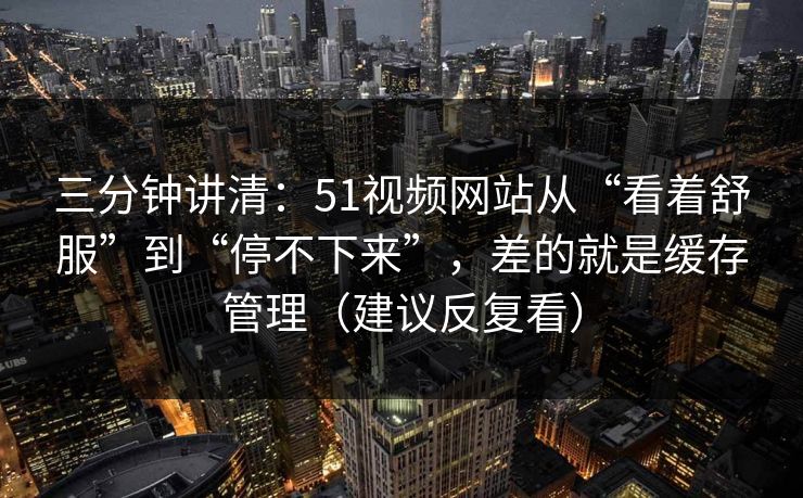 三分钟讲清：51视频网站从“看着舒服”到“停不下来”，差的就是缓存管理（建议反复看）