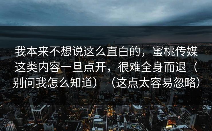 我本来不想说这么直白的，蜜桃传媒这类内容一旦点开，很难全身而退（别问我怎么知道）（这点太容易忽略）