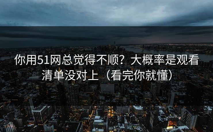 你用51网总觉得不顺？大概率是观看清单没对上（看完你就懂）