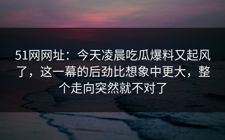 51网网址：今天凌晨吃瓜爆料又起风了，这一幕的后劲比想象中更大，整个走向突然就不对了